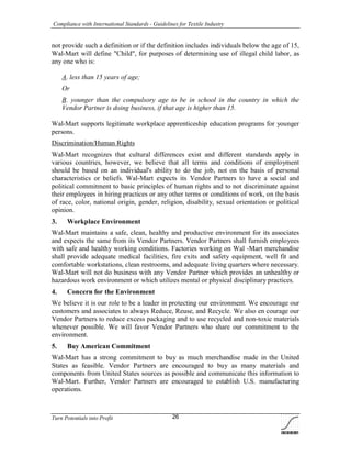 Compliance with International Standards - Guidelines for Textile Industry
Turn Potentials into Profit 26
not provide such a definition or if the definition includes individuals below the age of 15,
Wal-Mart will define "Child", for purposes of determining use of illegal child labor, as
any one who is:
A. less than 15 years of age;
Or
B. younger than the compulsory age to be in school in the country in which the
Vendor Partner is doing business, if that age is higher than 15.
Wal-Mart supports legitimate workplace apprenticeship education programs for younger
persons.
Discrimination/Human Rights
Wal-Mart recognizes that cultural differences exist and different standards apply in
various countries, however, we believe that all terms and conditions of employment
should be based on an individual's ability to do the job, not on the basis of personal
characteristics or beliefs. Wal-Mart expects its Vendor Partners to have a social and
political commitment to basic principles of human rights and to not discriminate against
their employees in hiring practices or any other terms or conditions of work, on the basis
of race, color, national origin, gender, religion, disability, sexual orientation or political
opinion.
3. Workplace Environment
Wal-Mart maintains a safe, clean, healthy and productive environment for its associates
and expects the same from its Vendor Partners. Vendor Partners shall furnish employees
with safe and healthy working conditions. Factories working on Wal -Mart merchandise
shall provide adequate medical facilities, fire exits and safety equipment, well fit and
comfortable workstations, clean restrooms, and adequate living quarters where necessary.
Wal-Mart will not do business with any Vendor Partner which provides an unhealthy or
hazardous work environment or which utilizes mental or physical disciplinary practices.
4. Concern for the Environment
We believe it is our role to be a leader in protecting our environment. We encourage our
customers and associates to always Reduce, Reuse, and Recycle. We also en courage our
Vendor Partners to reduce excess packaging and to use recycled and non-toxic materials
whenever possible. We will favor Vendor Partners who share our commitment to the
environment.
5. Buy American Commitment
Wal-Mart has a strong commitment to buy as much merchandise made in the United
States as feasible. Vendor Partners are encouraged to buy as many materials and
components from United States sources as possible and communicate this information to
Wal-Mart. Further, Vendor Partners are encouraged to establish U.S. manufacturing
operations.
 