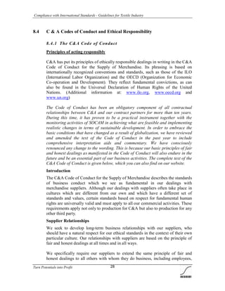 Compliance with International Standards - Guidelines for Textile Industry
Turn Potentials into Profit 28
8.4 C & A Codes of Conduct and Ethical Responsibility
8.4.1 The C&A Code of Conduct
Principles of acting responsibly
C&A has put its principles of ethically responsible dealings in writing in the C&A
Code of Conduct for the Supply of Merchandise. Its phrasing is based on
internationally recognized conventions and standards, such as those of the ILO
(International Labor Organization) and the OECD (Organization for Economic
Co-operation and Development). They reflect fundamental convictions, as can
also be found in the Universal Declaration of Human Rights of the United
Nations. (Additional information at: www.ilo.org, www.oecd.org and
www.un.org)
The Code of Conduct has been an obligatory component of all contractual
relationships between C&A and our contract partners for more than ten years.
During this time, it has proven to be a practical instrument together with the
monitoring activities of SOCAM in achieving what are feasible and implementing
realistic changes in terms of sustainable development. In order to embrace the
basic conditions that have changed as a result of globalization, we have reviewed
and amended the text of the Code of Conduct in the past year to include
comprehensive interpretation aids and commentary. We have consciously
renounced any change to the wording. This is because our basic principles of fair
and honest dealings as manifested in the Code of Conduct will also endure in the
future and be an essential part of our business activities. The complete text of the
C&A Code of Conduct is given below, which you can also find on our website.
Introduction
The C&A Code of Conduct for the Supply of Merchandise describes the standards
of business conduct which we see as fundamental in our dealings with
merchandise suppliers. Although our dealings with suppliers often take place in
cultures which are different from our own and which have a different set of
standards and values, certain standards based on respect for fundamental human
rights are universally valid and must apply to all our commercial activities. These
requirements apply not only to production for C&A but also to production for any
other third party.
Supplier Relationships
We seek to develop long-term business relationships with our suppliers, who
should have a natural respect for our ethical standards in the context of their own
particular culture. Our relationships with suppliers are based on the principle of
fair and honest dealings at all times and in all ways.
We specifically require our suppliers to extend the same principle of fair and
honest dealings to all others with whom they do business, including employees,
 