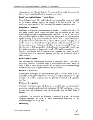 Compliance with International Standards - Guidelines for Textile Industry
Turn Potentials into Profit 29
sub-contractors and other third parties. For example, this principle also means that
gifts or favors cannot be offered nor accepted at any time.
Legal Aspects & Intellectual Property Rights
We will always comply fully with the legal requirements of the countries in which
we do business, and our suppliers are required to do likewise at all time. The
intellectual property rights of third parties will be respected by all concerned.
Employment Conditions
In addition to the general requirement that all suppliers extend the principle of fair
and honest dealings to all others with whom they do business, we also have
specific requirements relating to employment conditions. The use of child labor is
absolutely unacceptable. Workers must not be younger than the legal minimum
age for working in any specific country and not less than 14 years, whichever is
the greater. We will not tolerate forced labor or labor which involves physical or
mental abuse or any form of corporal punishment. Under no circumstances will
the exploitation of any vulnerable individual or group be tolerated. Wages and
benefits must be fully comparable with local norms, must comply with all local
laws and must conform to the general principle of fair and honest dealings.
Suppliers must ensure that all manufacturing processes are carried out under
conditions which have proper and adequate regard for the health and safety of
those involved.
Environmental Aspects
The realization of environmental standards is a complex issue – especially in
developing countries. It therefore needs to be continuously reviewed within the
limits of what is achievable per country. We will work with our suppliers to help
them to meet our joint obligations towards the environment.
Freedom of Association
We recognize and respect the freedom of employees to choose whether or not to
associate with any group of their own choosing, as long as such groups are legal
in their own country. Suppliers must not prevent or obstruct such legitimate
activities.
Disclosure & Inspection
We require suppliers to make full disclosure to us of all facts and circumstances
concerning production and use of sub-contractors. All C&A suppliers are obliged
to make their sub-contractors aware of, and comply with, the C&A Code of
Conduct.
Additionally, our suppliers are required to authorize SOCAM, the auditing
company appointed by C&A, to make unannounced inspections of any
manufacturing facility at any time.
Monitoring
 