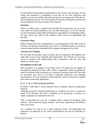 Compliance with International Standards - Guidelines for Textile Industry
Turn Potentials into Profit 30
In order that this Code and the requirements it sets out have real meaning, we will
ensure that standards of compliance on the part of our own employees and
suppliers are actively audited and monitored and are an integral part of the day-to-
day management process. We will maintain all necessary information systems and
on-site inspection facilities to achieve this objective.
Sanctions
Where we believe that a supplier has breached the requirements set out in this
Code either for C&A production or for any other third party, we will not hesitate
to end our business relationship including the cancellation of outstanding orders.
We also reserve the right to take whatever other actions are appropriate and
possible.
Corrective Plans
Where business has been suspended due to an infringement of the C&A Code of
Conduct, the business relationship may only be re-established after a convincing
corrective plan has been submitted by the supplier and approved by C&A.
Awareness & Training
We will take all necessary steps to ensure that our employees and suppliers are
made fully aware of our standards and requirements. We will take all necessary
action to promote full understanding and co-operation with the aims and
objectives of this Code.
Development of the Code
This document is an update of the C&A Code of Conduct for the Supply of
Merchandise published in May 1996, which it supersedes. Whilst accepting the
need for continuity and consistency, we continue to recognize that this Code must
be developed over time in the light of practical experience and changing
circumstances. We will continue to ensure that the Code is reviewed on a regular
basis and revised where appropriate.
8.4.2 C & A Ethical Responsibility
In today's world there is more requested from a company than just doing daily
business.
Although successful financial performance is essential, not only to sustain the
future of the business, but also to contribute to the prosperity of society as a
whole, companies are expected to do more.
This is particularly the case for a company that is present in European retail
markets - and world-wide supply markets - and where expectations are different
from area to area.
As a company we want to be a good corporate citizen. The philosophy that
underpins our approach to our social responsibilities can best be described as
follows:
 