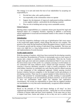 Compliance with International Standards - Guidelines for Textile Industry
Turn Potentials into Profit 31
Our strategy is to earn and retain the trust of our stakeholders by accepting our
responsibility to:
 Provide best value, safe, quality products
 Act responsibly in the communities where we operate
 Support the development of improved employment/working conditions
in our supplier markets - particularly the developing countries
 Play our role in building and serving a more sustainable society.
Global Industry
Meeting today's responsibilities as a corporate citizen goes beyond the legal and
financial aspect of a company's business, requiring in addition a convincing
ethical engagement in social and environmental matters in the context of ongoing
globalization.
Globalization
To meet the competitive challenge in this age of globalization C&A must source
in the world-wide supply markets, which change fast and are very complex. The
growth of free trade has had beneficial effects throughout history, mostly in terms
of economic growth and the raising of individual living standards. This does not
occur over night but is a long lasting process of development, democratization
and implementation of social structures
Textile supply markets
With the opening of markets, which have been restricted for developing countries
for a long time, the production of Textiles is increasingly seen as a new source of
income and a chance to contribute to own development. With this the Textile
supply chain gets more and more complex and production finds it's way even into
the most remote areas of this world. As a company sourcing in world markets we
are confronted with many different social, cultural and legal structures. Global
sourcing is however absolutely essential in order to remain competitive in the
retail market, therefore we concluded very early that the need for ethical sourcing
is a key component of this enlightened approach. Global sourcing involves
business relations between companies in the developed world and producers in
developing countries. There may be no agreed standard of ethics between the two
parties, with potential for misunderstanding, possibly resulting in unacceptable
practices. Even though we do not manufacture products ourselves, we do not want
to have our merchandise made under any inhuman and exploitative
circumstances. We accept our responsibility to ensure that our suppliers produce
our merchandise in a way that meets internationally, recognized ethical standards
C&A Approach
Based on the principle of "fair and honest dealings at all times" we have
organized and monitored our sourcing activities - stating that we will not tolerate
violations of human rights and basic social standards. At the same time we have
to respect local laws, norms and culture as far as they are not in conflict with
 