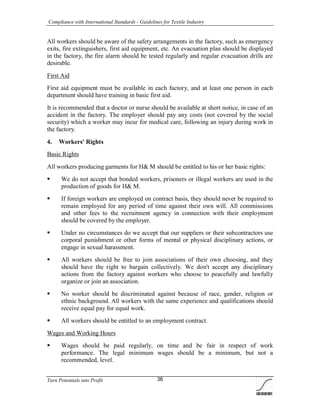 Compliance with International Standards - Guidelines for Textile Industry
Turn Potentials into Profit 36
All workers should be aware of the safety arrangements in the factory, such as emergency
exits, fire extinguishers, first aid equipment, etc. An evacuation plan should be displayed
in the factory, the fire alarm should be tested regularly and regular evacuation drills are
desirable.
First Aid
First aid equipment must be available in each factory, and at least one person in each
department should have training in basic first aid.
It is recommended that a doctor or nurse should be available at short notice, in case of an
accident in the factory. The employer should pay any costs (not covered by the social
security) which a worker may incur for medical care, following an injury during work in
the factory.
4. Workers' Rights
Basic Rights
All workers producing garments for H& M should be entitled to his or her basic rights:
 We do not accept that bonded workers, prisoners or illegal workers are used in the
production of goods for H& M.
 If foreign workers are employed on contract basis, they should never be required to
remain employed for any period of time against their own will. All commissions
and other fees to the recruitment agency in connection with their employment
should be covered by the employer.
 Under no circumstances do we accept that our suppliers or their subcontractors use
corporal punishment or other forms of mental or physical disciplinary actions, or
engage in sexual harassment.
 All workers should be free to join associations of their own choosing, and they
should have the right to bargain collectively. We don't accept any disciplinary
actions from the factory against workers who choose to peacefully and lawfully
organize or join an association.
 No worker should be discriminated against because of race, gender, religion or
ethnic background. All workers with the same experience and qualifications should
receive equal pay for equal work.
 All workers should be entitled to an employment contract.
Wages and Working Hours
 Wages should be paid regularly, on time and be fair in respect of work
performance. The legal minimum wages should be a minimum, but not a
recommended, level.
 