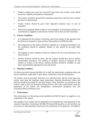 Compliance with International Standards - Guidelines for Textile Industry
Turn Potentials into Profit 37
 Weekly working time must not exceed the legal limit, and overtime work should
always be voluntary and properly compensated.
 The workers should be granted their stipulated annual leave and sick leave without
any form of repercussions.
 Female workers should be given their stipulated maternity leave in case of
pregnancy.
 Dismissal of pregnant female workers is not acceptable. In developing countries, we
recommend our suppliers to provide the workers with at least one free meal daily.
5. Factory Conditions
 It is important for the workers' well-being, and for the quality of the garments, that
the factory environment is clean and free from pollution of different kinds.
 The temperature in the factory should be tolerable as a working environment, and
the ventilation should be adequate. Heaters or fans should be provided when
needed.
 The lighting in each workplace should be sufficient for the work performed, at all
times of day. 4
 Sanitary facilities should be clean, and the workers should have access without
unreasonable restrictions. The number of facilities should be adequate for the
number of workers in the factory. Sanitary facilities should be available on each
floor, and preferably separated for men and women.
6. Housing Conditions
If a factory provides housing facilities for its staff, the requirements regarding safety and
factory conditions, under point 3 and 5 above, should also cover the housing area.
All workers must be provided with their own individual bed, and the living space per
worker must meet the minimum legal requirement. Separate dormitories, toilets and
showers should be provided for men and women. There should be no restriction on the
workers' right to leave the dormitory during off hours. We want to particularly stress the
importance of fire alarms, fire extinguishers, unobstructed emergency exits and
evacuation drills in dormitory areas.
7. Environment
The environment is of increasing concern globally and H& M expects its suppliers to act
responsibly in this respect.
Our suppliers must comply with all applicable environmental laws and regulations in the
country of operation. According to the H& M Chemical Restrictions, we do not allow use
of solvents or other hazardous chemicals in the production of our garments. All suppliers
 