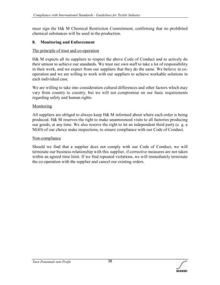 Compliance with International Standards - Guidelines for Textile Industry
Turn Potentials into Profit 38
must sign the H& M Chemical Restriction Commitment, confirming that no prohibited
chemical substances will be used in the production.
8. Monitoring and Enforcement
The principle of trust and co-operation
H& M expects all its suppliers to respect the above Code of Conduct and to actively do
their utmost to achieve our standards. We trust our own staff to take a lot of responsibility
in their work, and we expect from our suppliers that they do the same. We believe in co-
operation and we are willing to work with our suppliers to achieve workable solutions in
each individual case.
We are willing to take into consideration cultural differences and other factors which may
vary from country to country, but we will not compromise on our basic requirements
regarding safety and human rights.
Monitoring
All suppliers are obliged to always keep H& M informed about where each order is being
produced. H& M reserves the right to make unannounced visits to all factories producing
our goods, at any time. We also reserve the right to let an independent third party (e. g. a
NGO) of our choice make inspections, to ensure compliance with our Code of Conduct.
Non-compliance
Should we find that a supplier does not comply with our Code of Conduct, we will
terminate our business relationship with this supplier, if corrective measures are not taken
within an agreed time limit. If we find repeated violations, we will immediately terminate
the co-operation with the supplier and cancel our existing orders.
 