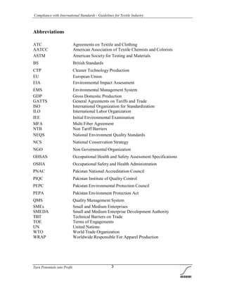 Compliance with International Standards - Guidelines for Textile Industry
Turn Potentials into Profit 3
Abbreviations
ATC Agreements on Textile and Clothing
AATCC American Association of Textile Chemists and Colorists
ASTM American Society for Testing and Materials
BS British Standards
CTP Cleaner Technology Production
EU European Union
EIA Environmental Impact Assessment
EMS Environmental Management System
GDP Gross Domestic Production
GATTS General Agreements on Tariffs and Trade
ISO International Organization for Standardization
ILO International Labor Organization
IEE Initial Environmental Examination
MFA Multi Fiber Agreement
NTB Non Tariff Barriers
NEQS National Environment Quality Standards
NCS National Conservation Strategy
NGO Non Governmental Organization
OHSAS Occupational Health and Safety Assessment Specifications
OSHA Occupational Safety and Health Administration
PNAC Pakistan National Accreditation Council
PIQC Pakistan Institute of Quality Control
PEPC Pakistan Environmental Protection Council
PEPA Pakistan Environment Protection Act
QMS Quality Management System
SMEs Small and Medium Enterprises
SMEDA Small and Medium Enterprise Development Authority
TBT Technical Barriers on Trade
TOE Terms of Engagements
UN United Nations
WTO World Trade Organization
WRAP Worldwide Responsible For Apparel Production
 