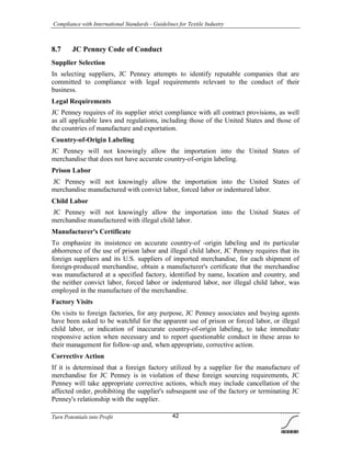 Compliance with International Standards - Guidelines for Textile Industry
Turn Potentials into Profit 42
8.7 JC Penney Code of Conduct
Supplier Selection
In selecting suppliers, JC Penney attempts to identify reputable companies that are
committed to compliance with legal requirements relevant to the conduct of their
business.
Legal Requirements
JC Penney requires of its supplier strict compliance with all contract provisions, as well
as all applicable laws and regulations, including those of the United States and those of
the countries of manufacture and exportation.
Country-of-Origin Labeling
JC Penney will not knowingly allow the importation into the United States of
merchandise that does not have accurate country-of-origin labeling.
Prison Labor
JC Penney will not knowingly allow the importation into the United States of
merchandise manufactured with convict labor, forced labor or indentured labor.
Child Labor
JC Penney will not knowingly allow the importation into the United States of
merchandise manufactured with illegal child labor.
Manufacturer's Certificate
To emphasize its insistence on accurate country-of -origin labeling and its particular
abhorrence of the use of prison labor and illegal child labor, JC Penney requires that its
foreign suppliers and its U.S. suppliers of imported merchandise, for each shipment of
foreign-produced merchandise, obtain a manufacturer's certificate that the merchandise
was manufactured at a specified factory, identified by name, location and country, and
the neither convict labor, forced labor or indentured labor, nor illegal child labor, was
employed in the manufacture of the merchandise.
Factory Visits
On visits to foreign factories, for any purpose, JC Penney associates and buying agents
have been asked to be watchful for the apparent use of prison or forced labor, or illegal
child labor, or indication of inaccurate country-of-origin labeling, to take immediate
responsive action when necessary and to report questionable conduct in these areas to
their management for follow-up and, when appropriate, corrective action.
Corrective Action
If it is determined that a foreign factory utilized by a supplier for the manufacture of
merchandise for JC Penney is in violation of these foreign sourcing requirements, JC
Penney will take appropriate corrective actions, which may include cancellation of the
affected order, prohibiting the supplier's subsequent use of the factory or terminating JC
Penney's relationship with the supplier.
 