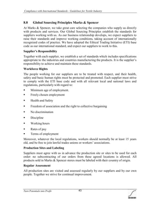 Compliance with International Standards - Guidelines for Textile Industry
Turn Potentials into Profit 43
8.8 Global Sourcing Principles Marks & Spencer
At Marks & Spencer, we take great care selecting the companies who supply us directly
with products and services. Our Global Sourcing Principles establish the standards for
suppliers working with us. As our business relationship develops, we expect suppliers to
raise their standards and improve working conditions, taking account of internationally
recognized codes of practice. We have adopted the Ethical Trading Initiative (ETI) base
code as our international standard, and expect our suppliers to work to this.
Supplier’s Responsibility
Together with each supplier, we establish a set of standards which includes specifications
appropriate to the industries and countries manufacturing the products. It is the supplier’s
responsibility to achieve and maintain these standards.
Workforce Rights
The people working for our suppliers are to be treated with respect, and their health,
safety and basic human rights must be protected and promoted. Each supplier must strive
to comply with the ETI base code and with all relevant local and national laws and
regulations, particularly with regard to:
 Minimum age of employment.
 Freely chosen employment
 Health and Safety
 Freedom of association and the right to collective bargaining
 No discrimination
 Discipline
 Working hours
 Rates of pay
 Terms of employment
Moreover, whatever the local regulations, workers should normally be at least 15 years
old, and be free to join lawful trades unions or workers’ associations.
Production Sites and Labeling
Suppliers must agree with us in advance the production site or sites to be used for each
order: no subcontracting of our orders from these agreed locations is allowed. All
products sold in Marks & Spencer stores must be labeled with their country of origin.
Regular Assessment
All production sites are visited and assessed regularly by our suppliers and by our own
people. Together we strive for continual improvement.
 