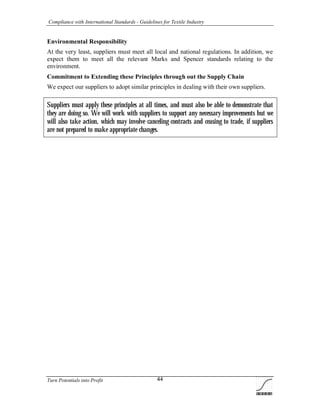 Compliance with International Standards - Guidelines for Textile Industry
Turn Potentials into Profit 44
Environmental Responsibility
At the very least, suppliers must meet all local and national regulations. In addition, we
expect them to meet all the relevant Marks and Spencer standards relating to the
environment.
Commitment to Extending these Principles through out the Supply Chain
We expect our suppliers to adopt similar principles in dealing with their own suppliers.
Suppliers must apply these principles at all times, and must also be able to demonstrate that
they are doing so. We will work with suppliers to support any necessary improvements but we
will also take action, which may involve canceling contracts and ceasing to trade, if suppliers
are not prepared to make appropriate changes.
 