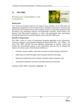 Compliance with International Standards - Guidelines for Textile Industry
Turn Potentials into Profit 47
11. ISO 14001
Proving your responsibility to the
environment
Background
Care for the environment improves the image of your company. At the same time, the
appropriate management of environmental issues contributes positively to economic gain
and increases the competitiveness of the company. Proof of a responsible approach is fast
becoming a key purchasing criterion. Environmentally conscious clients prefer to do
business with like-minded companies, i.e. those who demonstrate their commitment
through internationally recognized standards such as the ISO 14000 series
Benefits to Organization
ISO 14001 is part of a series of international standards applicable to any organization,
anywhere, relating to environmental management. Based on the Plan – Do – Check – Act
cycle, ISO 14001 specifies the most important requirements to identify, control and
monitor the environmental aspects of any organization, and also how to manage and
improve the whole system. Some business benefits are:
o Customer, investor, public, community assurance by demonstrating commitment
o Improving cost control through conserving input materials and energy
o Reducing incidents that result in liability, therefore reduces insurance costs
o Assisting the attainment of permits and authorizations for local trade.
Checklist of ISO 14001 is attached as Annexure – V
 