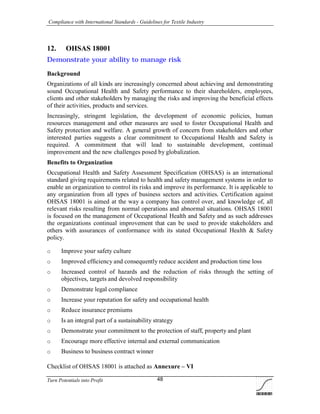 Compliance with International Standards - Guidelines for Textile Industry
Turn Potentials into Profit 48
12. OHSAS 18001
Demonstrate your ability to manage risk
Background
Organizations of all kinds are increasingly concerned about achieving and demonstrating
sound Occupational Health and Safety performance to their shareholders, employees,
clients and other stakeholders by managing the risks and improving the beneficial effects
of their activities, products and services.
Increasingly, stringent legislation, the development of economic policies, human
resources management and other measures are used to foster Occupational Health and
Safety protection and welfare. A general growth of concern from stakeholders and other
interested parties suggests a clear commitment to Occupational Health and Safety is
required. A commitment that will lead to sustainable development, continual
improvement and the new challenges posed by globalization.
Benefits to Organization
Occupational Health and Safety Assessment Specification (OHSAS) is an international
standard giving requirements related to health and safety management systems in order to
enable an organization to control its risks and improve its performance. It is applicable to
any organization from all types of business sectors and activities. Certification against
OHSAS 18001 is aimed at the way a company has control over, and knowledge of, all
relevant risks resulting from normal operations and abnormal situations. OHSAS 18001
is focused on the management of Occupational Health and Safety and as such addresses
the organizations continual improvement that can be used to provide stakeholders and
others with assurances of conformance with its stated Occupational Health & Safety
policy.
o Improve your safety culture
o Improved efficiency and consequently reduce accident and production time loss
o Increased control of hazards and the reduction of risks through the setting of
objectives, targets and devolved responsibility
o Demonstrate legal compliance
o Increase your reputation for safety and occupational health
o Reduce insurance premiums
o Is an integral part of a sustainability strategy
o Demonstrate your commitment to the protection of staff, property and plant
o Encourage more effective internal and external communication
o Business to business contract winner
Checklist of OHSAS 18001 is attached as Annexure – VI
 
