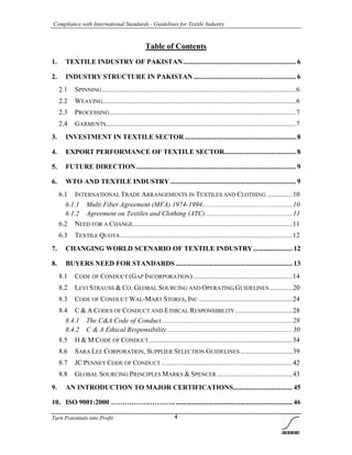 Compliance with International Standards - Guidelines for Textile Industry
Turn Potentials into Profit 4
Table of Contents
1. TEXTILE INDUSTRY OF PAKISTAN............................................................... 6
2. INDUSTRY STRUCTURE IN PAKISTAN ......................................................... 6
2.1 SPINNING ............................................................................................................6
2.2 WEAVING............................................................................................................6
2.3 PROCESSING........................................................................................................7
2.4 GARMENTS..........................................................................................................7
3. INVESTMENT IN TEXTILE SECTOR .............................................................. 8
4. EXPORT PERFORMANCE OF TEXTILE SECTOR........................................ 8
5. FUTURE DIRECTION......................................................................................... 9
6. WTO AND TEXTILE INDUSTRY ...................................................................... 9
6.1 INTERNATIONAL TRADE ARRANGEMENTS IN TEXTILES AND CLOTHING ..............10
6.1.1 Multi Fiber Agreement (MFA) 1974-1994..................................................10
6.1.2 Agreement on Textiles and Clothing (ATC) ................................................11
6.2 NEED FOR A CHANGE.........................................................................................11
6.3 TEXTILE QUOTA................................................................................................12
7. CHANGING WORLD SCENARIO OF TEXTILE INDUSTRY...................... 12
8. BUYERS NEED FOR STANDARDS ................................................................. 13
8.1 CODE OF CONDUCT (GAP INCORPORATION) .......................................................14
8.2 LEVI STRAUSS & CO. GLOBAL SOURCING AND OPERATING GUIDELINES.............20
8.3 CODE OF CONDUCT WAL-MART STORES, INC ....................................................24
8.4 C & A CODES OF CONDUCT AND ETHICAL RESPONSIBILITY................................28
8.4.1 The C&A Code of Conduct.........................................................................28
8.4.2 C & A Ethical Responsibility......................................................................30
8.5 H & M CODE OF CONDUCT................................................................................34
8.6 SARA LEE CORPORATION, SUPPLIER SELECTION GUIDELINES .............................39
8.7 JC PENNEY CODE OF CONDUCT .........................................................................42
8.8 GLOBAL SOURCING PRINCIPLES MARKS & SPENCER ..........................................43
9. AN INTRODUCTION TO MAJOR CERTIFICATIONS................................. 45
10. ISO 9001:2000 ……………………….................................................................. 46
 
