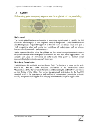 Compliance with International Standards - Guidelines for Textile Industry
Turn Potentials into Profit 49
13. SA8000
Enhancing your company reputation through social responsibility
Background
The current global business environment is motivating organizations to consider the full
social and ethical impacts of their corporate activities and policies. Those companies who
are able to prove a responsible approach to broader social and ethical issues will gain a
vital competitive edge and inspire the confidence of stakeholders such as clients,
investors, local community and consumers.
Social concerns like child labor, forced labor and discrimination require companies to not
only consider their own direct sphere of influence but also their entire supply chain. The
concept and value of employing an independent, third party to monitor social
responsibility is becoming increasingly important.
Benefits to Organization
SA8000 is the first auditable standard in this field. The initiative is based on the well-
known ISO 9001/ISO 14001 structure, conventions of the International Labor
Organization (ILO), the Universal Declaration of Human Rights and the UN Convention
on the Rights of the Child. The worldwide-recognized certification to the SA8000
standard involves the development and auditing of management systems that promote
socially acceptable working practices bringing benefits to the complete supply chain.
 