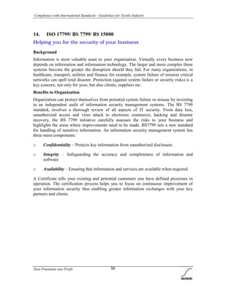Compliance with International Standards - Guidelines for Textile Industry
Turn Potentials into Profit 50
14. ISO 17799/ BS 7799/ BS 15000
Helping you for the security of your business
Background
Information is most valuable asset to your organization. Virtually every business now
depends on information and information technology. The larger and more complex these
systems become the greater the disruption should they fail. For many organizations, in
healthcare, transport, utilities and finance for example, system failure of mission critical
networks can spell total disaster. Protection (against system failure or security risks) is a
key concern, not only for your, but also clients, suppliers etc.
Benefits to Organization
Organization can protect themselves from potential system failure or misuse by investing
in an independent audit of information security management systems. The BS 7799
standard, involves a thorough review of all aspects of IT security. From data loss,
unauthorized access and virus attack to electronic commerce, hacking and disaster
recovery, the BS 7799 initiative carefully assesses the risks to your business and
highlights the areas where improvements need to be made. BS7799 sets a new standard
for handling of sensitive information. An information security management system has
three main components:
o Confidentiality – Protects key information from unauthorized disclosure.
o Integrity – Safeguarding the accuracy and completeness of information and
software
o Availability – Ensuring that information and services are available when required
A Certificate tells your existing and potential customers you have defined processes in
operation. The certification process helps you to focus on continuous improvement of
your information security thus enabling greater information exchanges with your key
partners and clients.
 
