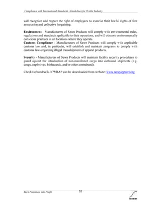 Compliance with International Standards - Guidelines for Textile Industry
Turn Potentials into Profit 52
will recognize and respect the right of employees to exercise their lawful rights of free
association and collective bargaining.
Environment - Manufacturers of Sewn Products will comply with environmental rules,
regulations and standards applicable to their operations, and will observe environmentally
conscious practices in all locations where they operate.
Customs Compliance - Manufacturers of Sewn Products will comply with applicable
customs law and, in particular, will establish and maintain programs to comply with
customs laws regarding illegal transshipment of apparel products.
Security - Manufacturers of Sewn Products will maintain facility security procedures to
guard against the introduction of non-manifested cargo into outbound shipments (e.g.
drugs, explosives, biohazards, and/or other contraband).
Checklist/handbook of WRAP can be downloaded from website: www.wrapapparel.org
 