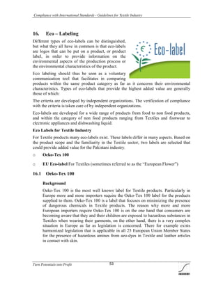 Compliance with International Standards - Guidelines for Textile Industry
Turn Potentials into Profit 53
16. Eco – Labeling
Different types of eco-labels can be distinguished,
but what they all have in common is that eco-labels
are logos that can be put on a product, or product
label, in order to provide information on the
environmental aspects of the production process or
the environmental characteristics of the product.
Eco labeling should thus be seen as a voluntary
communication tool that facilitates in comparing
products within the same product category as far as it concerns their environmental
characteristics. Types of eco-labels that provide the highest added value are generally
those of which:
The criteria are developed by independent organizations. The verification of compliance
with the criteria is taken care of by independent organizations.
Eco-labels are developed for a wide range of products from food to non food products,
and within the category of non food products ranging from Textiles and footwear to
electronic appliances and dishwashing liquid.
Eco Labels for Textile Industry
For Textile products many eco-labels exist. These labels differ in many aspects. Based on
the product scope and the familiarity in the Textile sector, two labels are selected that
could provide added value for the Pakistani industry.
o Oeko-Tex 100
o EU Eco-label For Textiles (sometimes referred to as the “European Flower”)
16.1 Oeko-Tex 100
Background
Oeko-Tex 100 is the most well known label for Textile products. Particularly in
Europe more and more importers require the Oeko-Tex 100 label for the products
supplied to them. Oeko-Tex 100 is a label that focuses on minimizing the presence
of dangerous chemicals in Textile products. The reason why more and more
European importers require Oeko-Tex 100 is on the one hand that consumers are
becoming aware that they and their children are exposed to hazardous substances in
Textiles when wearing their garments, on the other hand, there is a very complex
situation in Europe as far as legislation is concerned. There for example exists
harmonized legislation that is applicable in all 25 European Union Member States
for the presence of hazardous amines from azo-dyes in Textile and leather articles
in contact with skin.
 