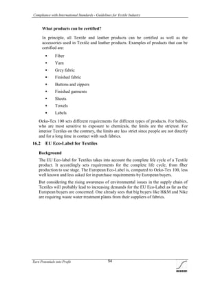 Compliance with International Standards - Guidelines for Textile Industry
Turn Potentials into Profit 54
What products can be certified?
In principle, all Textile and leather products can be certified as well as the
accessories used in Textile and leather products. Examples of products that can be
certified are:
 Fiber
 Yarn
 Grey fabric
 Finished fabric
 Buttons and zippers
 Finished garments
 Sheets
 Towels
 Labels
Oeko-Tex 100 sets different requirements for different types of products. For babies,
who are most sensitive to exposure to chemicals, the limits are the strictest. For
interior Textiles on the contrary, the limits are less strict since people are not directly
and for a long time in contact with such fabrics.
16.2 EU Eco-Label for Textiles
Background
The EU Eco-label for Textiles takes into account the complete life cycle of a Textile
product. It accordingly sets requirements for the complete life cycle, from fiber
production to use stage. The European Eco-Label is, compared to Oeko-Tex 100, less
well known and less asked for in purchase requirements by European buyers.
But considering the rising awareness of environmental issues in the supply chain of
Textiles will probably lead to increasing demands for the EU Eco-Label as far as the
European buyers are concerned. One already sees that big buyers like H&M and Nike
are requiring waste water treatment plants from their suppliers of fabrics.
 