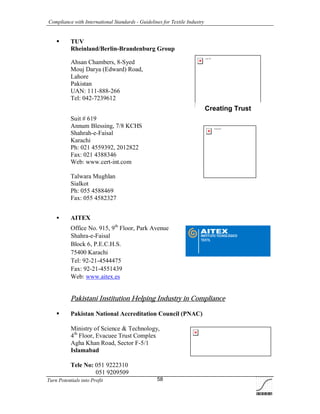 Compliance with International Standards - Guidelines for Textile Industry
Turn Potentials into Profit 58
Logo TÜV
Creating Trust
TUVdotCOM
 TUV
Rheinland/Berlin-Brandenburg Group
Ahsan Chambers, 8-Syed
Mouj Darya (Edward) Road,
Lahore
Pakistan
UAN: 111-888-266
Tel: 042-7239612
Suit # 619
Annum Blessing, 7/8 KCHS
Shahrah-e-Faisal
Karachi
Ph: 021 4559392, 2012822
Fax: 021 4388346
Web: www.cert-int.com
Talwara Mughlan
Sialkot
Ph: 055 4588469
Fax: 055 4582327
 AITEX
Office No. 915, 9th
Floor, Park Avenue
Shahra-e-Faisal
Block 6, P.E.C.H.S.
75400 Karachi
Tel: 92-21-4544475
Fax: 92-21-4551439
Web: www.aitex.es
Pakistani Institution Helping Industry in Compliance
 Pakistan National Accreditation Council (PNAC)
Ministry of Science & Technology,
4th
Floor, Evacuee Trust Complex
Agha Khan Road, Sector F-5/1
Islamabad
Tele No: 051 9222310
051 9209509
 