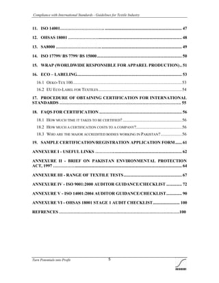 Compliance with International Standards - Guidelines for Textile Industry
Turn Potentials into Profit 5
11. ISO 14001…………………………. ..................................................................... 47
12. OHSAS 18001 …………………........................................................................... 48
13. SA8000 ………………………….......................................................................... 49
14. ISO 17799/ BS 7799/ BS 15000............................................................................ 50
15. WRAP (WORLDWIDE RESPONSIBLE FOR APPAREL PRODUCTION).. 51
16. ECO – LABELING.............................................................................................. 53
16.1 OEKO-TEX 100..................................................................................................53
16.2 EU ECO-LABEL FOR TEXTILES...........................................................................54
17. PROCEDURE OF OBTAINING CERTIFICATION FOR INTERNATIONAL
STANDARDS …………………………………………………………………………. 55
18. FAQS FOR CERTIFICATION .......................................................................... 56
18.1 HOW MUCH TIME IT TAKES TO BE CERTIFIED? .....................................................56
18.2 HOW MUCH A CERTIFICATION COSTS TO A COMPANY?.........................................56
18.3 WHO ARE THE MAJOR ACCREDITED BODIES WORKING IN PAKISTAN?...................56
19. SAMPLE CERTIFICATION/REGISTRATION APPLICATION FORM...... 61
ANNEXURE I - USEFUL LINKS ………….............................................................. 62
ANNEXURE II - BRIEF ON PAKISTAN ENVIRONMENTAL PROTECTION
ACT, 1997 ……………................................................................................................ 64
ANNEXURE III - RANGE OF TEXTILE TESTS .................................................... 67
ANNEXURE IV - ISO 9001:2000 AUDITOR GUIDANCE/CHECKLIST .............. 72
ANNEXURE V - ISO 14001:2004 AUDITOR GUIDANCE/CHECKLIST.............. 90
ANNEXURE VI - OHSAS 18001 STAGE 1 AUDIT CHECKLIST........................ 100
REFRENCES …………………………………………………………………………100
 