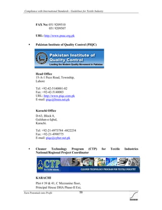 Compliance with International Standards - Guidelines for Textile Industry
Turn Potentials into Profit 59
FAX No: 051 9209510
-- 051 9209507
URL: http://www.pnac.org.pk
 Pakistan Institute of Quality Control (PIQC)
Head Office
15-A-1 Peco Road, Township,
Lahore
Tel: +92-42-5140001-02
Fax: +92-42-5140003
URL: http://www.piqc.com.pk
E-mail: piqc@brain.net.pk
Karachi Office
D-63, Block 8,
Gulshan-e-Iqbal,
Karachi.
Tel: +92-21-4973784 -4822234
Fax: +92-21-4990775
E-mail: piqc@cyber.net.pk
 Cleaner Technology Program (CTP) for Textile Industries
National/Regional Project Coordinator
KARACHI
Plot # 39 & 41, C Mezzanine floor,
Principal House DHA Phase-II Ext,
 