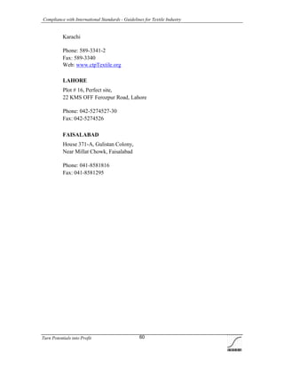 Compliance with International Standards - Guidelines for Textile Industry
Turn Potentials into Profit 60
Karachi
Phone: 589-3341-2
Fax: 589-3340
Web: www.ctpTextile.org
LAHORE
Plot # 16, Perfect site,
22 KMS OFF Ferozpur Road, Lahore
Phone: 042-5274527-30
Fax: 042-5274526
FAISALABAD
House 371-A, Gulistan Colony,
Near Millat Chowk, Faisalabad
Phone: 041-8581816
Fax: 041-8581295
 
