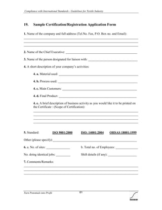 Compliance with International Standards - Guidelines for Textile Industry
Turn Potentials into Profit 61
19. Sample Certification/Registration Application Form
1. Name of the company and full address (Tel.No. Fax, P.O. Box no. and Email):
________________________________________________________________________
________________________________________________________________________
________________________________________________________________________
2. Name of the Chief Executive: _____________________________________________
3. Name of the person designated for liaison with: _______________________________
4. A short description of your company’s activities:
4. a. Material used: __________________________________________________
4. b. Process used: __________________________________________________
4. c. Main Customers: _______________________________________________
4. d. Final Product: _________________________________________________
4. e. A brief description of business activity as you would like it to be printed on
the Certificate : (Scope of Certification):
__________________________________________________________________
__________________________________________________________________
__________________________________________________________________
__________________________________________________________________
5. Standard: ISO 9001:2000 ISO: 14001:2004 OHSAS 18001:1999
Other (please specify):_____________________________________________________
6. a. No. of sites: _______________ b. Total no. of Employees: ______________
No. doing identical jobs: _________ Shift details (if any): __________________
7. Comments/Remarks:
________________________________________________________________________
________________________________________________________________________
________________________________________________________________________
 