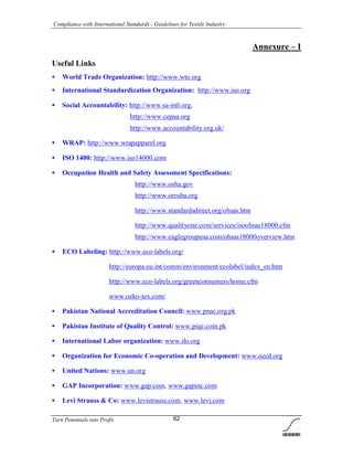 Compliance with International Standards - Guidelines for Textile Industry
Turn Potentials into Profit 62
Annexure – I
Useful Links
 World Trade Organization: http://www.wto.org
 International Standardization Organization: http://www.iso.org
 Social Accountability: http://www.sa-intl.org,
http://www.cepaa.org
http://www.accountability.org.uk/
 WRAP: http://www.wrapapparel.org
 ISO 1400: http://www.iso14000.com
 Occupation Health and Safety Assessment Specifications:
http://www.osha.gov
http://www.orosha.org
http://www.standardsdirect.org/ohsas.htm
http://www.qualityone.com/services/isoohsas18000.cfm
http://www.eaglegroupusa.com/ohsas18000overview.htm
 ECO Labeling: http://www.eco-labels.org/
http://europa.eu.int/comm/environment/ecolabel/index_en.htm
http://www.eco-labels.org/greenconsumers/home.cfm
www.oeko-tex.com/
 Pakistan National Accreditation Council: www.pnac.org.pk
 Pakistan Institute of Quality Control: www.piqc.com.pk
 International Labor organization: www.ilo.org
 Organization for Economic Co-operation and Development: www.oecd.org
 United Nations: www.un.org
 GAP Incorporation: www.gap.com, www.gapinc.com
 Levi Strauss & Co: www.levistrauss.com, www.levi.com
 