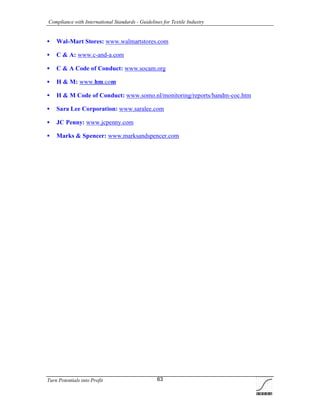 Compliance with International Standards - Guidelines for Textile Industry
Turn Potentials into Profit 63
 Wal-Mart Stores: www.walmartstores.com
 C & A: www.c-and-a.com
 C & A Code of Conduct: www.socam.org
 H & M: www.hm.com
 H & M Code of Conduct: www.somo.nl/monitoring/reports/handm-coc.htm
 Sara Lee Corporation: www.saralee.com
 JC Penny: www.jcpenny.com
 Marks & Spencer: www.marksandspencer.com
 