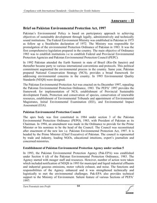 Compliance with International Standards - Guidelines for Textile Industry
Turn Potentials into Profit 64
Annexure – II
Brief on Pakistan Environmental Protection Act, 1997
Pakistan’s Environmental Policy is based on participatory approach to achieving
objectives of sustainable development through legally, administratively and technically
sound institutions. The Federal Environment Ministry was established in Pakistan in 1975
as follow up a Stockholm declaration of 1972. The Ministry was responsible for
promulgation of the environmental Protection Ordinance of Pakistan in 1983. It was the
first comprehensive legislation prepared in the country. The main objective of Ordinance
1983 was to establish institutions i-e to establish Federal and Provincial Environmental
Protection Agencies and Pakistan Environmental Protection Council (PEPC).
In 1992 Pakistan attended the Earth Summit in state of Brazil (Rio-De Janeiro) and
thereafter became party to various international conventions and protocols. This political
commitment augmented the environmental process in the country. Same year, Pakistan
prepared National Conservation Strategy (NCS), provides a broad framework for
addressing environmental concerns in the country. In 1993 Environmental Quality
Standards (NEQS) were designed.
The Pakistan Environmental Protection Act was enacted on 6th December 1997, repealing
the Pakistan Environmental Protection Ordinance, 1983. The PEPA’ 1997 provides the
framework for implementation of NCS, establishment of Provincial Sustainable
development Funds, Protection and conservation of species, conservation of renewable
resources, establishment of Environmental Tribunals and appointment of Environmental
Magistrates, Initial Environmental Examination (IEE), and Environmental Impact
Assessment (EIA).
Pakistan Environmental Protection Council
The apex body was first constituted in 1984 under section 3 of the Pakistan
Environmental Protection Ordinance (PEPO), 1983, with President of Pakistan as its
Chairman. In 1994, an amendment was made in the Ordinance to provide for the Prime
Minister or his nominee to be the head of the Council. The Council was reconstituted
after enactment of the new law i.e. Pakistan Environmental Protection Act, 1997. It is
headed by the Prime Minister (Chief Executive) of Pakistan. The council is represented
by trade and industry, leading NGOs, educational intuitions, expert’s journalists and
concerned ministries.
Establishment of Pakistan Environmental Protection Agency under section 5
In 1993, the Pakistan Environmental Protection Agency (Pak-EPA) was established
under Section 6 (d) of the Pakistan Environmental Protection Ordinance, 1983. The
Agency started with meager staff and resources. However, number of action were taken
which included notification of NEQS in 1993 for municipal and liquid industrial effluents
and industrial gaseous emissions, motor vehicle exhaust, and noise. The functions and
responsibilities of the Agency enhanced and it was strengthened technically and
logistically to met the environmental challenges. Pak-EPA also provides technical
support to the Ministry of Environment. Salient feature of various Sections of PEPA’
1997:
 