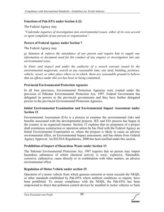 Compliance with International Standards - Guidelines for Textile Industry
Turn Potentials into Profit 65
Functions of Pak-EPA under Section 6 (2)
The Federal Agency may
‘‘Undertake inquiries of investigation into environmental issues, either of its own accord
or upon complaint of any person or organization’’.
Powers of Federal Agency under Section 7
The Federal Agency may
g) Summon & enforce the attendance of any person and require him to supply any
information or document need for the conduct of any enquiry or investigation into any
environmental issue;
h) Enter and inspect and under the authority of a search warrant issued by the
environmental magistrate, search at any reasonable time, any land, building, premises,
vehicle, vessel, or other place where or in which, there are reasonable ground to believe
that an offence under this act has been or being committed;
Provincial Environmental Protection Agencies
In all four provinces, Environmental Protection Agencies were created under the
provision of Pakistan Environmental Protection Act, 1997. Federal Government has
delegated its powers to the provincial governments and they have further delegated
powers to the provincial Environmental Protection Agencies.
Initial Environmental Examination and Environmental Impact Assessment under
Section 12
Environmental Assessment (EA) is a process to examine the environmental risks and
benefits associated with the developmental projects. IEE and EIA process has begun in
the country in an organized manner. Section 12 explains that no proponent of a project
shall commence construction or operation unless he has filed with the Federal Agency an
Initial Environmental Examination or, where the projects is likely to cause an adverse
environmental effect, an Environmental Impact assessment, and has obtain from Federal
Agency Approval. An IEE/EIA Regulations, 2000 has been notified under this section.
Prohibition of Import of Hazardous Waste under Section 13
The Pakistan Environmental Protection Act, 1997 requires that no person may import
hazardous substances of which chemical activity is toxic, explosive, flammable,
corrosive, radioactive, cause directly or in combination with other matters, an adverse
environmental effect.
Regulation of Motor Vehicle under section 15
Operation of a motor vehicle from which gaseous emission or noise exceeds the NEQS,
or other standards established by Pak-EPA where ambient conditions so require, have
been prohibited. To ensure compliance with the NEQS, the Pak-EPA has been
empowered to direct that pollution control devices be installed in motor vehicles or fuels
 