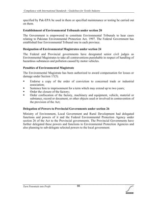 Compliance with International Standards - Guidelines for Textile Industry
Turn Potentials into Profit 66
specified by Pak-EPA be used in them or specified maintenance or testing be carried out
on them.
Establishment of Environmental Tribunals under section 20
The Government is empowered to constitute Environmental Tribunals to hear cases
relating to Pakistan Environmental Protection Act, 1997. The Federal Government has
established four Environmental Tribunal one in each province.
Designation of Environmental Magistrates under section 24
The Federal and Provincial governments have designated senior civil judges as
Environmental Magistrates to take all contraventions punishable in respect of handling of
hazardous substances and pollution caused by motor vehicles.
Penalties of Environmental Magistrate
The Environmental Magistrate has been authorized to award compensation for losses or
damage under Section 17(5).
 Endorse a copy of the order of conviction to concerned trade or industrial
association;
 Sentence him to imprisonment for a term which may extend up to two years;
 Order the closure of the factory;
 Order confiscation of the factory, machinery and equipment, vehicle, material or
substance, record or document, or other objects used or involved in contravention of
the provision of the Act;
Delegation of Powers to Provincial Governments under section 26
Ministry of Environment, Local Government and Rural Development had delegated
functions and powers of it and the Federal Environmental Protection Agency under
section 26 of the Act to the Provincial governments. The Provincial Governments have
further delegated these powers and functions to Environmental Protection Agencies and
also planning to sub-delegate selected powers to the local government.
 