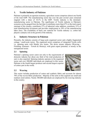 Compliance with International Standards - Guidelines for Textile Industry
Turn Potentials into Profit 6
1. Textile Industry of Pakistan
Pakistan is primarily an agrarian economy, agriculture sector comprises almost one fourth
of the total GDP. The manufacturing sector has over the past several years remained
stagnant with a share of 18.3% in the GDP. Textile industry is the dominant-
manufacturing sector in Pakistan. The significance of Textile industry in Pakistan's
economy can be gauged from the fact that it contributes more than 67% to the total export
earnings of the country, contributes 27% of industrial value addition, constitutes 31% of
total manufacturing investment and provides employment to 38% of the manufacturing
labor force. The availability of basic raw material for Textile industry i.e. cotton has
played a catalytic role in the growth of the industry.
2. Industry Structure in Pakistan
Presently, the industry consists of large-scale organized sector and a highly fragmented
cottage / small-scale sector. The organized sector comprises of integrated Textile mills
i.e. spinning units with Shuttle less looms. The down stream industry (Weaving -
Finishing -Garment - Towels & Hosiery), with great export potential, is mostly in the
unorganized sector.
2.1 Spinning
Pakistan’s spinning sector caters not only to the requirements of
domestic industry but about one third of the total production of
yarn is also exported. Spinning industry operates in the organized
sector and over 200,000 individuals are employed in this sector.
Pakistan is the fourth largest producer and second largest exporter
of cotton yarn in the world.
2.2 Weaving
This sector includes production of cotton and synthetic fabric and accounts for almost
70% of the woven fabric production. Majority of the units in this segment are small and
medium sized entities. Nearly 300,000 individuals are employed by the weaving industry
in the country.
 