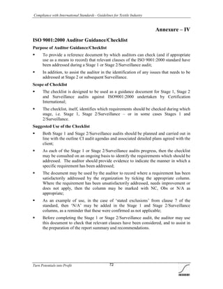 Compliance with International Standards - Guidelines for Textile Industry
Turn Potentials into Profit 72
Annexure – IV
ISO 9001:2000 Auditor Guidance/Checklist
Purpose of Auditor Guidance/Checklist
 To provide a reference document by which auditors can check (and if appropriate
use as a means to record) that relevant clauses of the ISO 9001:2000 standard have
been addressed during a Stage 1 or Stage 2/Surveillance audit;
 In addition, to assist the auditor in the identification of any issues that needs to be
addressed at Stage 2 or subsequent Surveillance.
Scope of Checklist
 The checklist is designed to be used as a guidance document for Stage 1, Stage 2
and Surveillance audits against ISO9001:2000 undertaken by Certification
International;
 The checklist, itself, identifies which requirements should be checked during which
stage, i.e. Stage 1, Stage 2/Surveillance – or in some cases Stages 1 and
2/Surveillance.
Suggested Use of the Checklist
 Both Stage 1 and Stage 2/Surveillance audits should be planned and carried out in
line with the outline CI audit agendas and associated detailed plans agreed with the
client;
 As each of the Stage 1 or Stage 2/Surveillance audits progress, then the checklist
may be consulted on an ongoing basis to identify the requirements which should be
addressed. The auditor should provide evidence to indicate the manner in which a
specific requirement has been addressed;
 The document may be used by the auditor to record where a requirement has been
satisfactorily addressed by the organization by ticking the appropriate column.
Where the requirement has been unsatisfactorily addressed, needs improvement or
does not apply, then the column may be marked with NC, Obs or N/A as
appropriate;
 As an example of use, in the case of ‘stated exclusions’ from clause 7 of the
standard, then ‘N/A’ may be added in the Stage 1 and Stage 2/Surveillance
columns, as a reminder that these were confirmed as not applicable;
 Before completing the Stage 1 or Stage 2/Surveillance audit, the auditor may use
this document to check that relevant clauses have been considered, and to assist in
the preparation of the report summary and recommendations.
 