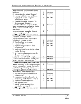 Compliance with International Standards - Guidelines for Textile Industry
Turn Potentials into Profit 81
Does design and development planning
determine:
a) stages of design and development?
b) review, verification and validation
appropriate to each design and
development stage?
c) responsibilities and authorities for
design and development?
2
2
2
xxxxxxxxx
xxxxxxx
xxxxxxx
Are interfaces between groups involved in
design and development managed to ensure
effective communication & clarity of
responsibility ?
2 Xxxxxxxxx
Is planning output updated as design &
development progresses?
2 Xxxxxxxxx
7.3.2 Design and Development Inputs
Are inputs relating to product
requirements determined and records
maintained? Do these include:
a) functional and performance
requirements?
b) applicable regulatory and legal
requirements?
c) applicable information from previous
similar designs?
d) any other requirements essential for
design / development?
2
2
2
2
xxxxxxxxx
xxxxxxx
xxxxxxx
xxxxxxx
Are inputs reviewed for adequacy? 2 Xxxxxxxxx
Are requirements complete, unambiguous
and not in conflict with each other?
2 Xxxxxxxxx
7.3.3 Design and Development Outputs
Are the outputs of the design/development
process provided in a manner that enables
verification against design inputs?
2 Xxxxxxxxx
Are outputs approved prior to release? 2 Xxxxxxxxx
Does design / development output:
a) meet the design/development input
requirements?
b) provide appropriate information for
purchasing, production and service?
c) contain or reference product
acceptance criteria?
d) specify product characteristics
essential to proper use?
2
2
2
2
xxxxxxxxx
xxxxxxx
xxxxxxx
xxxxxxx
7.3.4 Design and Development review
 