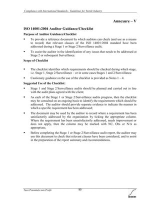 Compliance with International Standards - Guidelines for Textile Industry
Turn Potentials into Profit 90
Annexure – V
ISO 14001:2004 Auditor Guidance/Checklist
Purpose of Auditor Guidance/Checklist
 To provide a reference document by which auditors can check (and use as a means
to record) that relevant clauses of the ISO 14001:2004 standard have been
addressed during a Stage 1 or Stage 2/Surveillance audit;
 To assist the auditor in the identification of any issues that needs to be addressed at
Stage 2 or subsequent Surveillance.
Scope of Checklist
 The checklist identifies which requirements should be checked during which stage,
i.e. Stage 1, Stage 2/Surveillance – or in some cases Stages 1 and 2/Surveillance.
 Cautionary guidance on the use of the checklist is provided as Notes 1 – 4.
Suggested Use of the Checklist:
 Stage 1 and Stage 2/Surveillance audits should be planned and carried out in line
with the audit plans agreed with the client;
 As each of the Stage 1 or Stage 2/Surveillance audits progress, then the checklist
may be consulted on an ongoing basis to identify the requirements which should be
addressed. The auditor should provide separate evidence to indicate the manner in
which a specific requirement has been addressed;
 The document may be used by the auditor to record where a requirement has been
satisfactorily addressed by the organization by ticking the appropriate column.
Where the requirement has been unsatisfactorily addressed, needs improvement or
does not apply, then the column may be marked with NC, Obs or N/A as
appropriate;
 Before completing the Stage 1 or Stage 2/Surveillance audit report, the auditor may
use this document to check that relevant clauses have been considered, and to assist
in the preparation of the report summary and recommendations.
 