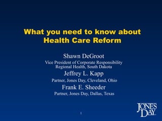 What you need to know about Health Care Reform Shawn DeGroot Vice President of Corporate Responsibility Regional Health, South Dakota Jeffrey L. Kapp Partner, Jones Day, Cleveland, Ohio Frank E. Sheeder Partner, Jones Day, Dallas, Texas 