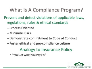 What Is A Compliance Program?
Prevent and detect violations of applicable laws,
 regulations, rules & ethical standards
 –Process Oriented
 –Minimize Risks
 –Demonstrate commitment to Code of Conduct
 –Foster ethical and pro-compliance culture
          Analogy to Insurance Policy
   • “You Get What You Pay For”
 