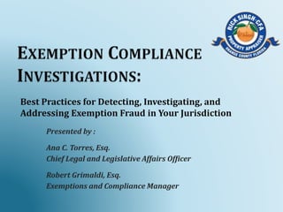 Best Practices for Detecting, Investigating, and
Addressing Exemption Fraud in Your Jurisdiction
Presented by :
Ana C. Torres, Esq.
Chief Legal and Legislative Affairs Officer
Robert Grimaldi, Esq.
Exemptions and Compliance Manager
 