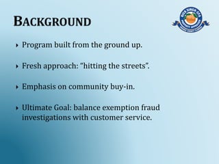  Program built from the ground up.
 Fresh approach: “hitting the streets”.
 Emphasis on community buy-in.
 Ultimate Goal: balance exemption fraud
investigations with customer service.
 
