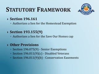  Section 196.161
◦ Authorizes a lien for the Homestead Exemption
 Section 193.155(9)
◦ Authorizes a lien for the Save Our Homes cap
 Other Provisions
◦ Section 196.075(9) - Senior Exemptions
◦ Section 196.011(9)(c) - Disabled Veterans
◦ Section 196.011(9)(b) - Conservation Easements
 