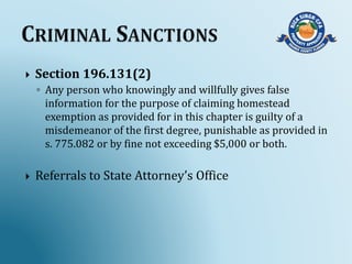  Section 196.131(2)
◦ Any person who knowingly and willfully gives false
information for the purpose of claiming homestead
exemption as provided for in this chapter is guilty of a
misdemeanor of the first degree, punishable as provided in
s. 775.082 or by fine not exceeding $5,000 or both.
 Referrals to State Attorney’s Office
 