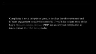 Compliance is not a one-person game. It involves the whole company and
IT team engagement to really be successful. If you’d like to learn more about
how a Managed Service Provider (MSP) can ensure your compliant at all
times, contact The TNS Group today.
 