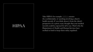 HIPAA
Take HIPAA for example. HIPAA ensures
the confidentiality of anything involving a client’s
health records. If you think about it from the client’s
perspective it’s a pretty scary thought that your medical
records could be exposed for all to see. That’s why the
Department of Health and Human Services have
worked so hard to keep client safety regulated.
 