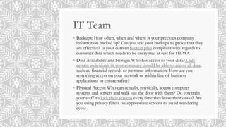 IT Team
◦ Backups: How often, when and where is your precious company
information backed up? Can you test your backups to prove that they
are effective? Is your current backup plan compliant with regards to
customer data which needs to be encrypted at rest for HIPAA
◦ Data Availability and Storage: Who has access to your data? Only
certain individuals in your company should be able to access all data,
such as, financial records or payment information. How are you
restricting access on your network or within line of business
applications to ensure safety?
◦ Physical Access: Who can actually, physically, access computer
systems and servers and walk out the door with them? Do you train
your staff to lock their screens every time they leave their desks? Are
you using privacy filters on appropriate screens to avoid wandering
eyes?
 