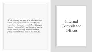 While this may not need to be a full-time role
within your organization, you should have a
compliance champion on staff. Your Managed
Service Provider (MSP) can absolutely set you
up for success, but they are not around to
police your staff every hour of the workday.
Internal
Compliance
Officer
 