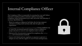 Internal Compliance Officer
The Compliance Officer is responsible for ensuring that your staff follows
important compliance policies, maintains vigilance surrounding
compliance, keeps documentation up to date, and works with authorities if
necessary. Specifically, they:
◦ Watch for employees falling into bad habits, like leaving computers
unlocked or sending credit card data willy-nilly throughout the
organization.
◦ Conduct/coordinate online or in-person training to keep compliance top
of mind. We recommend quarterly training, at least, in addition to
proper education as soon as a new employee comes on board.
◦ Maintain all the documentation required for compliance, like backup
plans and communication standards.
◦ Liaison with federal and state regulators, as necessary to prevent or
mitigate an issue (with the support of your IT Team and legal team).
 