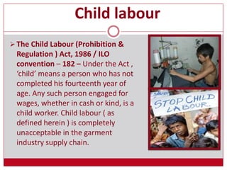 Child labour
 The Child Labour (Prohibition &
Regulation ) Act, 1986 / ILO
convention – 182 – Under the Act ,
‘child’ means a person who has not
completed his fourteenth year of
age. Any such person engaged for
wages, whether in cash or kind, is a
child worker. Child labour ( as
defined herein ) is completely
unacceptable in the garment
industry supply chain.
 