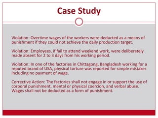 Case Study
Violation: Overtime wages of the workers were deducted as a means of
punishment if they could not achieve the daily production target.
Violation: Employees, if fail to attend weekend work, were deliberately
made absent for 2 to 3 days from his working period.
Violation: In one of the factories in Chittagong, Bangladesh working for a
reputed brand of USA, physical torture was reported for simple mistakes
including no payment of wage.
Corrective Action: The factories shall not engage in or support the use of
corporal punishment, mental or physical coercion, and verbal abuse.
Wages shall not be deducted as a form of punishment.
 