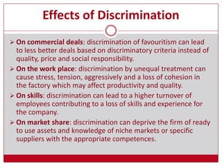 Effects of Discrimination
 On commercial deals: discrimination of favouritism can lead
to less better deals based on discriminatory criteria instead of
quality, price and social responsibility.
 On the work place: discrimination by unequal treatment can
cause stress, tension, aggressively and a loss of cohesion in
the factory which may affect productivity and quality.
 On skills: discrimination can lead to a higher turnover of
employees contributing to a loss of skills and experience for
the company.
 On market share: discrimination can deprive the firm of ready
to use assets and knowledge of niche markets or specific
suppliers with the appropriate competences.
 