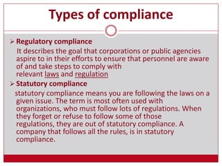 Types of compliance
 Regulatory compliance
It describes the goal that corporations or public agencies
aspire to in their efforts to ensure that personnel are aware
of and take steps to comply with
relevant laws and regulation
 Statutory compliance
statutory compliance means you are following the laws on a
given issue. The term is most often used with
organizations, who must follow lots of regulations. When
they forget or refuse to follow some of those
regulations, they are out of statutory compliance. A
company that follows all the rules, is in statutory
compliance.
 