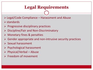 Legal Requirements
 Legal/Code Compliance – Harassment and Abuse
 standards
 Progressive disciplinary practices
 Discipline/Fair and Non-Discriminatory
 Monetary fines & penalties
 Gender appropriate and non-intrusive security practices
 Sexual harassment
 Psychological harassment
 Physical/Verbal – Abuse
 Freedom of movement
 